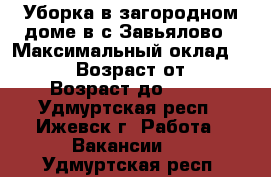 Уборка в загородном доме в с.Завьялово › Максимальный оклад ­ 8 000 › Возраст от ­ 25 › Возраст до ­ 60 - Удмуртская респ., Ижевск г. Работа » Вакансии   . Удмуртская респ.